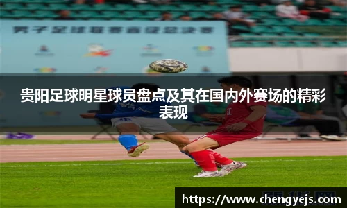 贵阳足球明星球员盘点及其在国内外赛场的精彩表现