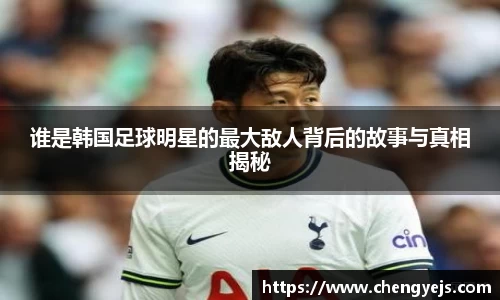 谁是韩国足球明星的最大敌人背后的故事与真相揭秘
