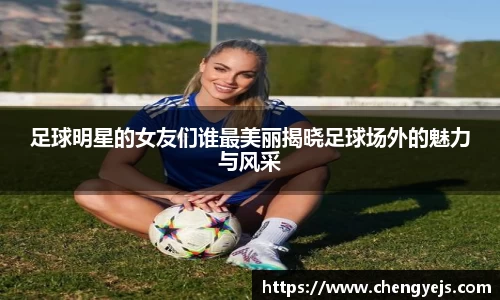 足球明星的女友们谁最美丽揭晓足球场外的魅力与风采